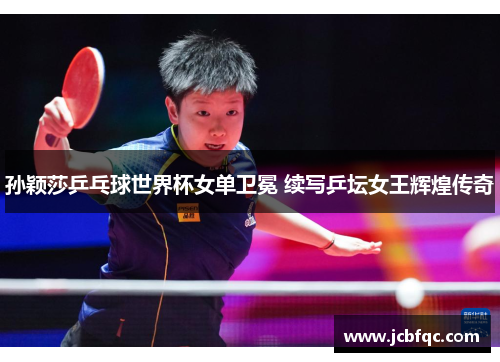 孙颖莎乒乓球世界杯女单卫冕 续写乒坛女王辉煌传奇